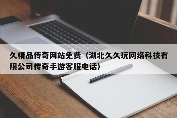 久精品传奇网站免费（湖北久久玩网络科技有限公司传奇手游客服电话）